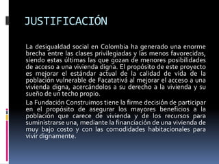 JUSTIFICACIÓN
La desigualdad social en Colombia ha generado una enorme
brecha entre las clases privilegiadas y las menos favorecidas,
siendo estas últimas las que gozan de menores posibilidades
de acceso a una vivienda digna. El propósito de este proyecto
es mejorar el estándar actual de la calidad de vida de la
población vulnerable de Facatativá al mejorar el acceso a una
vivienda digna, acercándolos a su derecho a la vivienda y su
sueño de un techo propio.
La Fundación Construimos tiene la firme decisión de participar
en el propósito de asegurar los mayores beneficios a la
población que carece de vivienda y de los recursos para
suministrarse una, mediante la financiación de una vivienda de
muy bajo costo y con las comodidades habitacionales para
vivir dignamente.
 