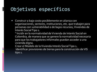 Objetivos específicos

 Construir a bajo costo posiblemente en alianza con
  organizaciones, sectores, instituciones, etc. que trabajen para
  personas con vulnerabilidad o de bajos recursos, Viviendas de
  Interés Social Tipo 1.
  " Incidir en la normatividad de Vivienda de Interés Social en
  Colombia, de manera que se genere la normatividad necesaria
  para que los trabajadores informales puedan acceder a una
  vivienda digna.
  Crear el Modelo de la Vivienda Interés Social Tipo 1.
   Identificar provisiones de tierras para la construcción de VIS
  tipo 1.
 