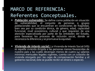 MARCO DE REFERENCIA:
Referentes Conceptuales.
 Población vulnerable: Se define como población en situación
  de vulnerabilidad, el conjunto de personas o grupos
  poblacionales que se encuentran en condiciones de fragilidad,
  bien sea por su condición étnica, de género, edad, capacidad
  funcional, nivel económico, cultural y que requieren de una
  atención especializada por parte de las entidades del Estado,
  para favorecer los procesos de inclusión social, donde se
  reconozca la diferencia y se promueva la equidad.

 Vivienda de interés social: La Vivienda de Interés Social (VIS)
  es aquella vivienda dirigida a las personas menos favorecidas de
  nuestro país y las cuales devengan menos de cuatro (4) salarios
  mínimos mensuales legales vigentes, cuenta con un subsidio de
  vivienda otorgado por: las cajas de compensación familiar y el
  gobierno nacional; este se puede recibir en dinero o especie).
 