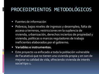 PROCEDIMIENTOS METODOLÓGICOS

 Fuentes de información
 Pobreza, bajos niveles de ingresos y desempleo, falta de
  acceso a terrenos, restricciones en la suplencia de
  vivienda, urbanización, derechos inciertos de propiedad y
  vivienda, políticas o marcos reguladores de trabajo
  ineficientes elaborados por el gobierno.
 Variables e instrumentos.
 Este proyecto va enfocado a toda la población vulnerable
  de Facatativá que no tienen una vivienda propia y en son de
  mejorar su calidad de vida, ofreciendo vivienda de interés
  social tipo 1.
 