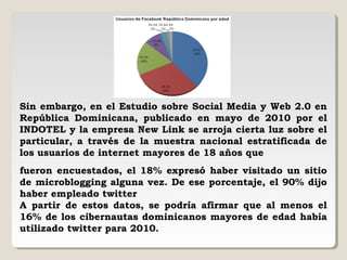 Sin embargo, en el Estudio sobre Social Media y Web 2.0 en
República Dominicana, publicado en mayo de 2010 por el
INDOTEL y la empresa New Link se arroja cierta luz sobre el
particular, a través de la muestra nacional estratificada de
los usuarios de internet mayores de 18 años que
fueron encuestados, el 18% expresó haber visitado un sitio
de microblogging alguna vez. De ese porcentaje, el 90% dijo
haber empleado twitter
A partir de estos datos, se podría afirmar que al menos el
16% de los cibernautas dominicanos mayores de edad había
utilizado twitter para 2010.
 