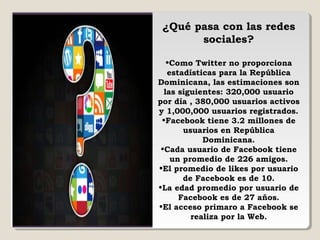 ¿Qué pasa con las redes
sociales?
•Como Twitter no proporciona
estadísticas para la República
Dominicana, las estimaciones son
las siguientes: 320,000 usuario
por día , 380,000 usuarios activos
y 1,000,000 usuarios registrados.
•Facebook tiene 3.2 millones de
usuarios en República
Dominicana.
•Cada usuario de Facebook tiene
un promedio de 226 amigos.
•El promedio de likes por usuario
de Facebook es de 10.
•La edad promedio por usuario de
Facebook es de 27 años.
•El acceso primaro a Facebook se
realiza por la Web.
 