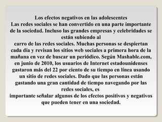 Los efectos negativos en las adolescentes
Las redes sociales se han convertido en una parte importante
de la sociedad. Incluso las grandes empresas y celebridades se
están subiendo al
carro de las redes sociales. Muchas personas se despiertan
cada día y revisan los sitios web sociales a primera hora de la
mañana en vez de buscar un periódico. Según Mashable.com,
en junio de 2010, los usuarios de Internet estadounidenses
gastaron más del 22 por ciento de su tiempo en línea usando
un sitio de redes sociales. Dado que las personas están
gastando una gran cantidad de tiempo navegando por las
redes sociales, es
importante señalar algunos de los efectos positivos y negativos
que pueden tener en una sociedad.
 