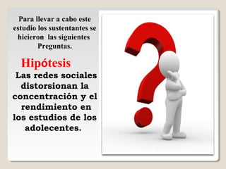 Para llevar a cabo este
estudio los sustentantes se
hicieron las siguientes
Preguntas.
Hipótesis
Las redes sociales
distorsionan la
concentración y el
rendimiento en
los estudios de los
adolecentes.
 