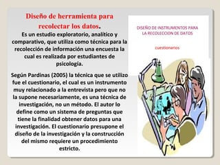 Diseño de herramienta para
recolectar los datos.
Es un estudio exploratorio, analítico y
comparativo, que utiliza como técnica para la
recolección de información una encuesta la
cual es realizada por estudiantes de
psicología.
Según Pardinas (2005) la técnica que se utilizo
fue el cuestionario, el cual es un instrumento
muy relacionado a la entrevista pero que no
la supone necesariamente, es una técnica de
investigación, no un método. El autor lo
define como un sistema de preguntas que
tiene la finalidad obtener datos para una
investigación. El cuestionario presupone el
diseño de la investigación y la construcción
del mismo requiere un procedimiento
estricto.
 