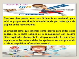 Nuestros hijos pueden caer muy fácilmente en contenido para
adultos ya que este tipo de material ronda por todos tipos de
páginas en las redes sociales.
La principal arma que tenemos como padres para evitar estos
peligros en la redes sociales es la comunicación con nuestro
hijos, explicarles claramente los riesgos asociados los que están
expuestos en las redes sociales les ayudará al ser más precavido
a la hora de publicar información personal.
 