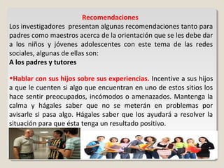 Recomendaciones
Los investigadores presentan algunas recomendaciones tanto para
padres como maestros acerca de la orientación que se les debe dar
a los niños y jóvenes adolescentes con este tema de las redes
sociales, algunas de ellas son:
A los padres y tutores
•Hablar con sus hijos sobre sus experiencias. Incentive a sus hijos
a que le cuenten si algo que encuentran en uno de estos sitios los
hace sentir preocupados, incómodos o amenazados. Mantenga la
calma y hágales saber que no se meterán en problemas por
avisarle si pasa algo. Hágales saber que los ayudará a resolver la
situación para que ésta tenga un resultado positivo.
 