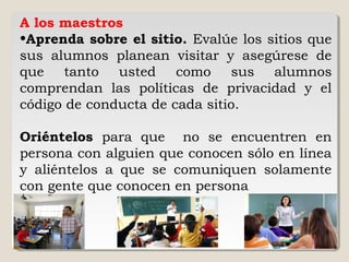 A los maestros
•Aprenda sobre el sitio. Evalúe los sitios que
sus alumnos planean visitar y asegúrese de
que tanto usted como sus alumnos
comprendan las políticas de privacidad y el
código de conducta de cada sitio.
Oriéntelos para que no se encuentren en
persona con alguien que conocen sólo en línea
y aliéntelos a que se comuniquen solamente
con gente que conocen en persona
 