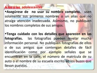 A los y las adolescentes
•Asegúrese de no usar su nombre completo. usen
solamente sus primeros nombres o un alias que no
atraiga atención inadecuada. Asimismo, no publiquen
los nombres completos de sus amigos.
•Tenga cuidado con los detalles que aparecen en las
fotografías. las fotografías pueden revelar mucha
información personal. No publiquen fotografías de ellos
o de sus amigos que contengan detalles de fácil
identificación como por ejemplo señales que se
encuentran en la calle, el número de matrícula de su
auto o el nombre de su escuela escrito en los buzos que
llevan puestos.
 