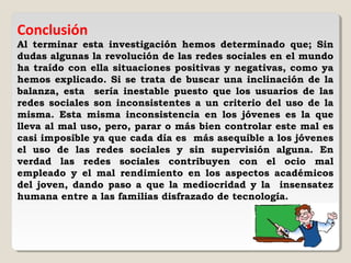 Conclusión
Al terminar esta investigación hemos determinado que; Sin
dudas algunas la revolución de las redes sociales en el mundo
ha traído con ella situaciones positivas y negativas, como ya
hemos explicado. Si se trata de buscar una inclinación de la
balanza, esta sería inestable puesto que los usuarios de las
redes sociales son inconsistentes a un criterio del uso de la
misma. Esta misma inconsistencia en los jóvenes es la que
lleva al mal uso, pero, parar o más bien controlar este mal es
casi imposible ya que cada día es más asequible a los jóvenes
el uso de las redes sociales y sin supervisión alguna. En
verdad las redes sociales contribuyen con el ocio mal
empleado y el mal rendimiento en los aspectos académicos
del joven, dando paso a que la mediocridad y la insensatez
humana entre a las familias disfrazado de tecnología.
 