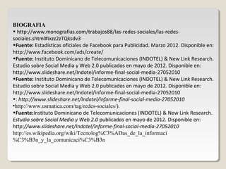 BIOGRAFIA
• http://www.monografias.com/trabajos88/las-redes-sociales/las-redes-
sociales.shtml#ixzz2zTQksdv3
•Fuente: Estadísticas oficiales de Facebook para Publicidad. Marzo 2012. Disponible en:
http://www.facebook.com/ads/create/
•Fuente: Instituto Dominicano de Telecomunicaciones (INDOTEL) & New Link Research.
Estudio sobre Social Media y Web 2.0 publicados en mayo de 2012. Disponible en:
http://www.slideshare.net/Indotel/informe-final-social-media-27052010
•Fuente: Instituto Dominicano de Telecomunicaciones (INDOTEL) & New Link Research.
Estudio sobre Social Media y Web 2.0 publicados en mayo de 2012. Disponible en:
http://www.slideshare.net/Indotel/informe-final-social-media-27052010
•: http://www.slideshare.net/Indotel/informe-final-social-media-27052010
•http://www.usmatica.com/tag/redes-sociales/).
•Fuente:Instituto Dominicano de Telecomunicaciones (INDOTEL) & New Link Research.
Estudio sobre Social Media y Web 2.0 publicados en mayo de 2012. Disponible en:
http://www.slideshare.net/Indotel/informe-final-social-media-27052010
http://es.wikipedia.org/wiki/Tecnolog%C3%ADas_de_la_informaci
%C3%B3n_y_la_comunicaci%C3%B3n
 