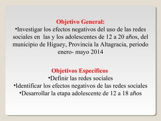 Objetivo General:
•Investigar los efectos negativos del uso de las redes
sociales en las y los adolescentes de 12 a 20 años, del
municipio de Higuey, Provincia la Altagracia, periodo
enero- mayo 2014
Objetivos Específicos
•Definir las redes sociales
•Identificar los efectos negativos de las redes sociales
•Desarrollar la etapa adolescente de 12 a 18 años
 