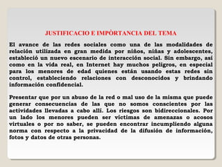 JUSTIFICACIO E IMPÒRTANCIA DEL TEMA
El avance de las redes sociales como una de las modalidades de
relación utilizada en gran medida por niños, niñas y adolescentes,
estableció un nuevo escenario de interacción social. Sin embargo, así
como en la vida real, en Internet hay muchos peligros, en especial
para los menores de edad quienes están usando estas redes sin
control, estableciendo relaciones con desconocidos y brindando
información confidencial. 
Presentar que por un abuso de la red o mal uso de la misma que puede
generar consecuencias de las que no somos conscientes por las
actividades llevadas a cabo allí. Los riesgos son bidireccionales. Por
un lado los menores pueden ser víctimas de amenazas o acosos
virtuales o por no saber, se pueden encontrar incumpliendo alguna
norma con respecto a la privacidad de la difusión de información,
fotos y datos de otras personas.
 