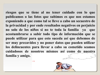 riesgos que se tiene al no tener cuidado con lo que
publicamos o las fotos que subimos es que nos estamos
exponiendo a que como tal se lleve a cabo un secuestro de
la privacidad y por ende resultados negativos en perjuicio
no solo de los niños si no te toda la familia ya que
acostumbrarse a subir todo tipo de información que se
puede utilizar para que esto suceda así que debemos de
ser muy precavidos y no poner datos que pueden utilizar
los delincuentes para llevar a cabo su cometido seamos
cuidadosos de nosotros mismos así como de nuestra
familia y amigo.
 
