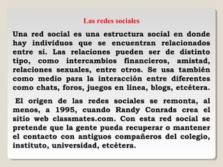 Las redes sociales
Una red social es una estructura social en donde
hay individuos que se encuentran relacionados
entre si. Las relaciones pueden ser de distinto
tipo, como intercambios financieros, amistad,
relaciones sexuales, entre otros. Se usa también
como medio para la interacción entre diferentes
como chats, foros, juegos en línea, blogs, etcétera.
 El origen de las redes sociales se remonta, al
menos, a 1995, cuando Randy Conrads crea el
sitio web classmates.com. Con esta red social se
pretende que la gente pueda recuperar o mantener
el contacto con antiguos compañeros del colegio,
instituto, universidad, etcétera.
 