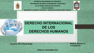 DERECHO INTERNACIONAL
DE LOS
DERECHOS HUMANOS
REPÚBLICA BOLIVARIANA DE VENEZUELA
UNIVERSIDAD NACIONAL EXPERIMENTAL POLITECNICA
DE LA FUERZA ARMADA BOLIVARIANA
NÚCLEO CARACAS
MAESTRIA EN CIENCIAS JURIDICAS - DERECHO INTERNACIONAL PÚBLICO
Delis D. Marrero C.
V-10.529.816
Docente: Dra. Romy Rojas
CARACAS, NOVIEMBRE 2021
 