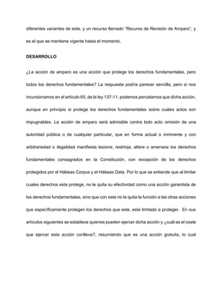 diferentes variantes de este, y un recurso llamado “Recurso de Revisión de Amparo”, y
es el que se mantiene vigente hasta el momento.
DESARROLLO
¿La acción de amparo es una acción que protege los derechos fundamentales, pero
todos los derechos fundamentales? La respuesta podría parecer sencilla, pero si nos
incursionamos en el artículo 65, de la ley 137-11, podemos percatarnos que dicha acción,
aunque en principio si protege los derechos fundamentales sobre cuales actos son
impugnables. La acción de amparo será admisible contra todo acto omisión de una
autoridad pública o de cualquier particular, que en forma actual o inminente y con
arbitrariedad o ilegalidad manifiesta lesione, restrinja, altere o amenace los derechos
fundamentales consagrados en la Constitución, con excepción de los derechos
protegidos por el Hábeas Corpus y el Hábeas Data. Por lo que se entiende que al limitar
cuales derechos este protege, no le quita su efectividad como una acción garantista de
los derechos fundamentales, sino que con este no le quita la función a las otras acciones
que específicamente protegen los derechos que este, esta limitado a proteger. En sus
artículos siguientes se establece quienes pueden ejercer dicha acción y ¿cuál es el coste
que ejercer esta acción conlleva?, resumiendo que es una acción gratuita, lo cual
 