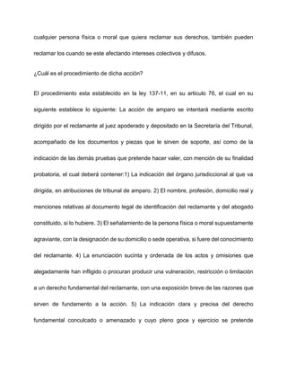 cualquier persona física o moral que quiera reclamar sus derechos, también pueden
reclamar los cuando se este afectando intereses colectivos y difusos.
¿Cuál es el procedimiento de dicha acción?
El procedimiento esta establecido en la ley 137-11, en su articulo 76, el cual en su
siguiente establece lo siguiente: La acción de amparo se intentará mediante escrito
dirigido por el reclamante al juez apoderado y depositado en la Secretaría del Tribunal,
acompañado de los documentos y piezas que le sirven de soporte, así como de la
indicación de las demás pruebas que pretende hacer valer, con mención de su finalidad
probatoria, el cual deberá contener:1) La indicación del órgano jurisdiccional al que va
dirigida, en atribuciones de tribunal de amparo. 2) El nombre, profesión, domicilio real y
menciones relativas al documento legal de identificación del reclamante y del abogado
constituido, si lo hubiere. 3) El señalamiento de la persona física o moral supuestamente
agraviante, con la designación de su domicilio o sede operativa, si fuere del conocimiento
del reclamante. 4) La enunciación sucinta y ordenada de los actos y omisiones que
alegadamente han infligido o procuran producir una vulneración, restricción o limitación
a un derecho fundamental del reclamante, con una exposición breve de las razones que
sirven de fundamento a la acción. 5) La indicación clara y precisa del derecho
fundamental conculcado o amenazado y cuyo pleno goce y ejercicio se pretende
 