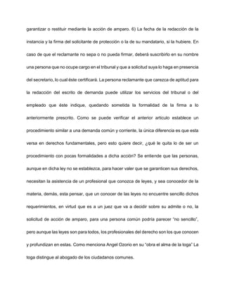 garantizar o restituir mediante la acción de amparo. 6) La fecha de la redacción de la
instancia y la firma del solicitante de protección o la de su mandatario, si la hubiere. En
caso de que el reclamante no sepa o no pueda firmar, deberá suscribirlo en su nombre
una persona que no ocupe cargo en el tribunal y que a solicitud suya lo haga en presencia
del secretario, lo cual éste certificará. La persona reclamante que carezca de aptitud para
la redacción del escrito de demanda puede utilizar los servicios del tribunal o del
empleado que éste indique, quedando sometida la formalidad de la firma a lo
anteriormente prescrito. Como se puede verificar el anterior articulo establece un
procedimiento similar a una demanda común y corriente, la única diferencia es que esta
versa en derechos fundamentales, pero esto quiere decir, ¿qué le quita lo de ser un
procedimiento con pocas formalidades a dicha acción? Se entiende que las personas,
aunque en dicha ley no se establezca, para hacer valer que se garanticen sus derechos,
necesitan la asistencia de un profesional que conozca de leyes, y sea conocedor de la
materia, demás, esta pensar, que un conocer de las leyes no encuentre sencillo dichos
requerimientos, en virtud que es a un juez que va a decidir sobre su admite o no, la
solicitud de acción de amparo, para una persona común podría parecer “no sencillo”,
pero aunque las leyes son para todos, los profesionales del derecho son los que conocen
y profundizan en estas. Como menciona Angel Ozorio en su “obra el alma de la toga” La
toga distingue al abogado de los ciudadanos comunes.
 