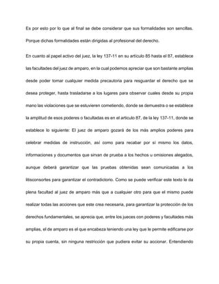 Es por esto por lo que al final se debe considerar que sus formalidades son sencillas.
Porque dichas formalidades están dirigidas al profesional del derecho.
En cuanto al papel activo del juez, la ley 137-11 en su artículo 85 hasta el 87, establece
las facultades del juez de amparo, en la cual podemos apreciar que son bastante amplias
desde poder tomar cualquier medida precautoria para resguardar el derecho que se
desea proteger, hasta trasladarse a los lugares para observar cuales desde su propia
mano las violaciones que se estuvieren cometiendo, donde se demuestra o se establece
la amplitud de esos poderes o facultadas es en el articulo 87, de la ley 137-11, donde se
establece lo siguiente: El juez de amparo gozará de los más amplios poderes para
celebrar medidas de instrucción, así como para recabar por sí mismo los datos,
informaciones y documentos que sirvan de prueba a los hechos u omisiones alegados,
aunque deberá garantizar que las pruebas obtenidas sean comunicadas a los
litisconsortes para garantizar el contradictorio. Como se puede verificar este texto le da
plena facultad al juez de amparo más que a cualquier otro para que el mismo puede
realizar todas las acciones que este crea necesaria, para garantizar la protección de los
derechos fundamentales, se aprecia que, entre los jueces con poderes y facultades más
amplias, el de amparo es el que encabeza teniendo una ley que le permite edificarse por
su propia cuenta, sin ninguna restricción que pudiera evitar su accionar. Entendiendo
 
