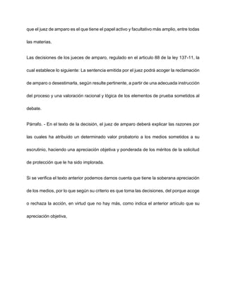 que el juez de amparo es el que tiene el papel activo y facultativo más amplio, entre todas
las materias.
Las decisiones de los jueces de amparo, regulado en el articulo 88 de la ley 137-11, la
cual establece lo siguiente: La sentencia emitida por el juez podrá acoger la reclamación
de amparo o desestimarla, según resulte pertinente, a partir de una adecuada instrucción
del proceso y una valoración racional y lógica de los elementos de prueba sometidos al
debate.
Párrafo. - En el texto de la decisión, el juez de amparo deberá explicar las razones por
las cuales ha atribuido un determinado valor probatorio a los medios sometidos a su
escrutinio, haciendo una apreciación objetiva y ponderada de los méritos de la solicitud
de protección que le ha sido implorada.
Si se verifica el texto anterior podemos darnos cuenta que tiene la soberana apreciación
de los medios, por lo que según su criterio es que toma las decisiones, del porque acoge
o rechaza la acción, en virtud que no hay más, como indica el anterior artículo que su
apreciación objetiva,
 