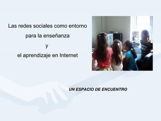 Las redes sociales como entorno para la enseñanza  y  el aprendizaje en Internet UN ESPACIO DE ENCUENTRO 