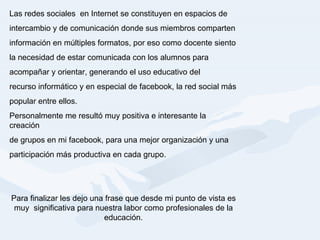 Las redes sociales  en Internet se constituyen en espacios de  intercambio y de comunicación donde sus miembros comparten  información en múltiples formatos, por eso como docente siento  la necesidad de estar comunicada con los alumnos para  acompañar y orientar, generando el uso educativo del  recurso informático y en especial de facebook, la red social más  popular entre ellos. Personalmente me resultó muy positiva e interesante la creación  de grupos en mi facebook, para una mejor organización y una  participación más productiva en cada grupo. Para finalizar les dejo una frase que desde mi punto de vista es muy  significativa para nuestra labor como profesionales de la educación. 