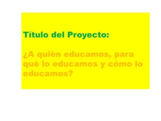 Título del Proyecto:
¿A quièn educamos, para
què lo educamos y cómo lo
educamos?
 