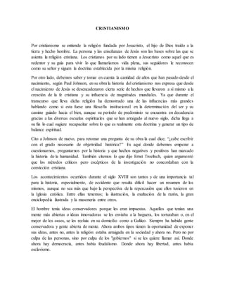 CRISTIANISMO
Por cristianismo se entiende la religión fundada por Jesucristo, el hijo de Dios traído a la
tierra y hecho hombre. La persona y las enseñanzas de Jesús son las bases sobre las que se
asienta la religión cristiana. Los cristianos por su lado tienen a Jesucristo como aquel que es
redentor y su guía para vivir lo que llamaríamos vida plena, sus seguidores le reconocen
como su señor y siguen la doctrina establecida por la misma religión.
Por otro lado, debemos saber y tomar en cuenta la cantidad de años que han pasado desde el
nacimiento, según Paul Johnson, en su obra la historia del cristianismo nos expresa que desde
el nacimiento de Jesús se desencadenaron cierta serie de hechos que llevaron a sí mismo a la
creación de la fe cristiana y su influencia de magnitudes mundiales. Ya que durante el
transcurso que lleva dicha religión ha demostrado una de las influencias más grandes
hablando como si esta fuese una filosofía institucional en la determinación del ser y su
camino guiado hacia el bien, aunque su período de predominio se encuentra en decadencia
gracias a las diversas escuelas espirituales que se han arraigado al nuevo siglo, dicha llega a
su fin lo cual sugiere recapacitar sobre lo que es realmente esta doctrina y generar un tipo de
balance espiritual.
Cito a Johnson de nuevo, para retomar una pregunta de su obra la cual dice; “¿cabe escribir
con el grado necesario de objetividad histórica?” Es aquí donde debemos empezar a
cuestionarnos, preguntarnos por la historia y que hechos negativos y positivos han marcado
la historia de la humanidad. También citemos lo que dijo Ernst Troeltsch, quien argumentó
que los métodos críticos pero escépticos de la investigación no concordaban con la
convicción cristiana.
Los acontecimientos ocurridos durante el siglo XVIII son tantos y de una importancia tal
para la historia, especialmente, de occidente que resulta difícil hacer un resumen de los
mismos, aunque no sea más que bajo la perspectiva de la repercusión que ellos tuvieron en
la Iglesia católica. Entre ellas tenemos; la ilustración, la exaltación de la razón, la gran
enciclopedia ilustrada y la masonería entre otros.
El hombre tenía ideas conservadores porque les eran impuestas. Aquellos que tenían una
mente más abiertas o ideas innovadoras se les enviaba a la hoguera, los torturaban o, en el
mejor de los casos, se les recluía en su domicilio como a Galileo. Siempre ha habido gente
conservadora y gente abierta de mente. Ahora ambos tipos tienen la oportunidad de exponer
sus ideas, antes no, antes la religión estaba arraigada en la sociedad y ahora no. Pero no por
culpa de las personas, sino por culpa de los "gobiernos" si se les quiere llamar así. Donde
ahora hay democracia, antes había feudalismo. Donde ahora hay libertad, antes había
esclavismo.
 