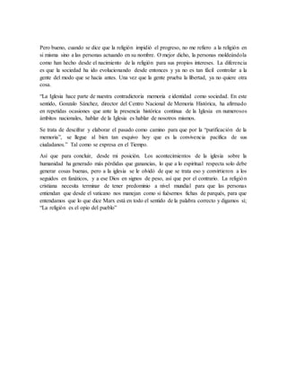 Pero bueno, cuando se dice que la religión impidió el progreso, no me refiero a la religión en
si misma sino a las personas actuando en su nombre. O mejor dicho, la personas moldeándola
como han hecho desde el nacimiento de la religión para sus propios intereses. La diferencia
es que la sociedad ha ido evolucionando desde entonces y ya no es tan fácil controlar a la
gente del modo que se hacía antes. Una vez que la gente prueba la libertad, ya no quiere otra
cosa.
“La Iglesia hace parte de nuestra contradictoria memoria e identidad como sociedad. En este
sentido, Gonzalo Sánchez, director del Centro Nacional de Memoria Histórica, ha afirmado
en repetidas ocasiones que ante la presencia histórica continua de la Iglesia en numerosos
ámbitos nacionales, hablar de la Iglesia es hablar de nosotros mismos.
Se trata de descifrar y elaborar el pasado como camino para que por la “purificación de la
memoria”, se llegue al bien tan esquivo hoy que es la convivencia pacífica de sus
ciudadanos.” Tal como se expresa en el Tiempo.
Así que para concluir, desde mi posición. Los acontecimientos de la iglesia sobre la
humanidad ha generado más pérdidas que ganancias, lo que a lo espiritual respecta solo debe
generar cosas buenas, pero a la iglesia se le olvidó de que se trata eso y convirtieron a los
seguidos en fanáticos, y a ese Dios en signos de peso, así que por el contrario. La religión
cristiana necesita terminar de tener predominio a nivel mundial para que las personas
entiendan que desde el vaticano nos manejan como si fuésemos fichas de parqués, para que
entendamos que lo que dice Marx está en todo el sentido de la palabra correcto y digamos sí;
“La religión es el opio del pueblo”
 