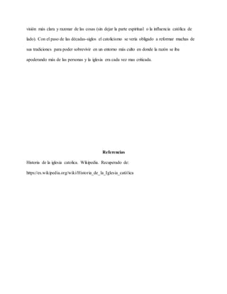 visión más clara y razonar de las cosas (sin dejar la parte espiritual o la influencia católica de
lado). Con el paso de las décadas-siglos el catolicismo se vería obligado a reformar muchas de
sus tradiciones para poder sobrevivir en un entorno más culto en donde la razón se iba
apoderando más de las personas y la iglesia era cada vez mas criticada.
Referencias
Historia de la iglesia catolica. Wikipedia. Recuperado de:
https://es.wikipedia.org/wiki/Historia_de_la_Iglesia_católica
 