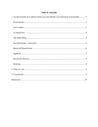 Tabla de contenido
1. Acontecimientos de la iglesia católica que han influido en la historia de la humanidad. ............3
Persecuciones ...............................................................................................................................3
Las Cruzadas ................................................................................................................................3
La Inquisición...............................................................................................................................4
Alta Edad Media...........................................................................................................................4
Descubrimientos y misioneros .....................................................................................................5
Iglesia del Renacimiento ..............................................................................................................6
Inglaterra ......................................................................................................................................7
Revolución francesa .....................................................................................................................8
Reformas ......................................................................................................................................8
2. Punto de vista ...............................................................................................................................9
3. Conclusiones ................................................................................................................................9
Referencias.....................................................................................................................................10
 