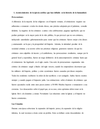 1. Acontecimientos de la iglesia católica que han influido en la historia de la humanidad.
Persecuciones
A diferencia de la mayoría de las religiones en el Imperio romano, el cristianismo requiere sus
adherentes a renunciar a todos los demás dioses, una práctica adoptada por el judaísmo, consulte
idolatría. La negativa de los cristianos a unirse a las celebraciones paganas significaba que no
podían participar en la mayor parte de la vida pública, lo que provocó que no son cristianos,
incluyendo autoridades gubernamentales-para temer que los cristianos fueron enojar a los dioses
y amenazando así la paz y la prosperidad del Imperio. Además, la intimidad peculiar de la
sociedad cristiana y su secreto sobre sus prácticas religiosas generaron rumores de que los
cristianos eran culpables de incesto y el canibalismo; las persecuciones resultantes, aunque por lo
general local y esporádica, fueron un rasgo definitorio de la autocomprensión cristiana hasta que
el cristianismo fue legalizado en el siglo cuarto. Una serie de persecuciones organizadas más
céntrico de cristianos surgió a finales del siglo tercero, cuando los emperadores decretaron que
los militares del Imperio, política y crisis económicas fueron causadas por dioses enojados.
Todos los residentes recibieron la orden de dar sacrificios o ser castigado. Judíos fueron exentos
siempre y cuando paguen el Impuesto judía. Las estimaciones sobre el número de cristianos que
fueron ejecutados oscila entre unos pocos cientos a 50 000. Muchos huyeron o renunciaron a sus
creencias. Los desacuerdos sobre el papel que, en su caso, estos apóstatas deben tener en la
Iglesia llevó a la donatista y cismas Novatianist Las relaciones entre la Iglesia y el Imperio no
fueron consistentes.
Las Cruzadas
Durante esta época sobreviene la expansión del imperio persa y la expansión de la religión
islámica, la cual reconoce a Jesús como un profeta. Estos se definen como descendientes de
 