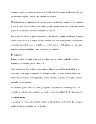 Abraham y quieren recuperar las tierras de la Ciudad Santa de Jerusalén, por lo que inician una
guerra contra la Iglesia Católica y los cristianos de la época.
El papa comienza el reclutamiento de personas y forma sus ejércitos, poniendo como estandarte
la cruz de cristo, de ahí el nombre de Cruzadas, ya que los soldados de estos ejecitos portaban las
cruces en sus uniformes, recibieron el nombre de cruzados.
Con el pasar del tiempo, la guerra se recrudeció y los primeros cruzados que iniciaron la guerra,
con los ideales de salvar la religión cristiana en tierra santa, van desapareciendo y se convierten
en ejércitos despiadados, que ya no luchan por el ideal cristiano y de la iglesia, sino que inician
ataques y saqueos despiadados contra poblaciones no cristianas.
La Inquisición
Durante esta época la iglesia se vio en la necesidad de crear tribunales eclesiales donde se
ventilaban y se resolvían juicios contra la fe.
Todo aquel que no fuera cristiano o que realizara milagros no aprobados por la iglesia o se
relacionara con la magia o la brujería, era sometido a juicio. Las penas oscilaban desde unos
azotes, días en la cárcel, cadenas perpetuas y hasta la muerte, la brujería era castigada con ser
quemado vivo en hogueras.
Se caracterizó por los relatos de fuertes y sangrientos procedimientos de interrogación a los
sometidos a los juicios, tales que hasta hoy en día se relata la brutalidad de estos interrogatorios.
Alta Edad Media
A san Benito de Nursia se le considera padre de la vida monástica en Occidente. En la imagen,
detalle de un fresco realizado por Fra Angélico.
 