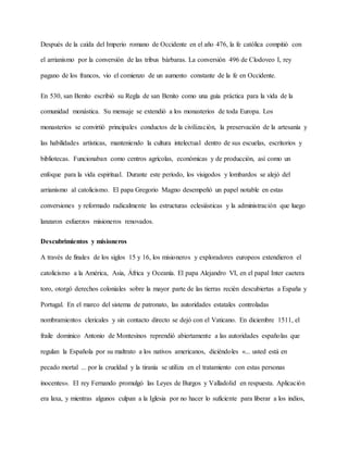 Después de la caída del Imperio romano de Occidente en el año 476, la fe católica compitió con
el arrianismo por la conversión de las tribus bárbaras. La conversión 496 de Clodoveo I, rey
pagano de los francos, vio el comienzo de un aumento constante de la fe en Occidente.
En 530, san Benito escribió su Regla de san Benito como una guía práctica para la vida de la
comunidad monástica. Su mensaje se extendió a los monasterios de toda Europa. Los
monasterios se convirtió principales conductos de la civilización, la preservación de la artesanía y
las habilidades artísticas, manteniendo la cultura intelectual dentro de sus escuelas, escritorios y
bibliotecas. Funcionaban como centros agrícolas, económicas y de producción, así como un
enfoque para la vida espiritual. Durante este período, los visigodos y lombardos se alejó del
arrianismo al catolicismo. El papa Gregorio Magno desempeñó un papel notable en estas
conversiones y reformado radicalmente las estructuras eclesiásticas y la administración que luego
lanzaron esfuerzos misioneros renovados.
Descubrimientos y misioneros
A través de finales de los siglos 15 y 16, los misioneros y exploradores europeos extendieron el
catolicismo a la América, Asia, África y Oceanía. El papa Alejandro VI, en el papal Inter caetera
toro, otorgó derechos coloniales sobre la mayor parte de las tierras recién descubiertas a España y
Portugal. En el marco del sistema de patronato, las autoridades estatales controladas
nombramientos clericales y sin contacto directo se dejó con el Vaticano. En diciembre 1511, el
fraile dominico Antonio de Montesinos reprendió abiertamente a las autoridades españolas que
regulan la Española por su maltrato a los nativos americanos, diciéndoles «... usted está en
pecado mortal ... por la crueldad y la tiranía se utiliza en el tratamiento con estas personas
inocentes». El rey Fernando promulgó las Leyes de Burgos y Valladolid en respuesta. Aplicación
era laxa, y mientras algunos culpan a la Iglesia por no hacer lo suficiente para liberar a los indios,
 