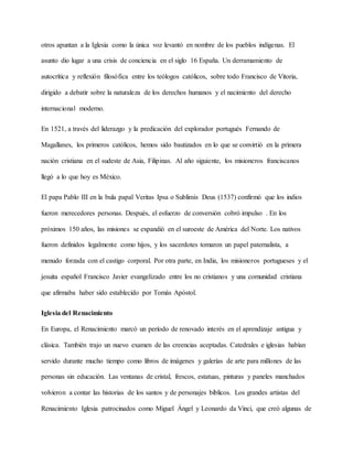 otros apuntan a la Iglesia como la única voz levantó en nombre de los pueblos indígenas. El
asunto dio lugar a una crisis de conciencia en el siglo 16 España. Un derramamiento de
autocrítica y reflexión filosófica entre los teólogos católicos, sobre todo Francisco de Vitoria,
dirigido a debatir sobre la naturaleza de los derechos humanos y el nacimiento del derecho
internacional moderno.
En 1521, a través del liderazgo y la predicación del explorador portugués Fernando de
Magallanes, los primeros católicos, hemos sido bautizados en lo que se convirtió en la primera
nación cristiana en el sudeste de Asia, Filipinas. Al año siguiente, los misioneros franciscanos
llegó a lo que hoy es México.
El papa Pablo III en la bula papal Veritas Ipsa o Sublimis Deus (1537) confirmó que los indios
fueron merecedores personas. Después, el esfuerzo de conversión cobró impulso . En los
próximos 150 años, las misiones se expandió en el suroeste de América del Norte. Los nativos
fueron definidos legalmente como hijos, y los sacerdotes tomaron un papel paternalista, a
menudo forzada con el castigo corporal. Por otra parte, en India, los misioneros portugueses y el
jesuita español Francisco Javier evangelizado entre los no cristianos y una comunidad cristiana
que afirmaba haber sido establecido por Tomás Apóstol.
Iglesia del Renacimiento
En Europa, el Renacimiento marcó un período de renovado interés en el aprendizaje antigua y
clásica. También trajo un nuevo examen de las creencias aceptadas. Catedrales e iglesias habían
servido durante mucho tiempo como libros de imágenes y galerías de arte para millones de las
personas sin educación. Las ventanas de cristal, frescos, estatuas, pinturas y paneles manchados
volvieron a contar las historias de los santos y de personajes bíblicos. Los grandes artistas del
Renacimiento Iglesia patrocinados como Miguel Ángel y Leonardo da Vinci, que creó algunas de
 