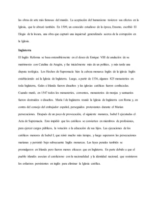 las obras de arte más famosas del mundo. La aceptación del humanismo tuvieron sus efectos en la
Iglesia, que lo abrazó también. En 1509, un conocido estudioso de la época, Erasmo, escribió El
Elogio de la locura, una obra que capturó una inquietud generalizada acerca de la corrupción en
la Iglesia.
Inglaterra
El Inglés Reforma se basa ostensiblemente en el deseo de Enrique VIII de anulación de su
matrimonio con Catalina de Aragón, y fue inicialmente más de un político, y más tarde una
disputa teológica. Los Hechos de Supremacía hizo la cabeza monarca Inglés de la iglesia Inglés
estableciendo así la Iglesia de Inglaterra. Luego, a partir de 1536, algunos 825 monasterios en
toda Inglaterra, Gales e Irlanda fueron disueltos y las iglesias católicas fueron confiscadas.
Cuando murió, en 1547 todos los monasterios, conventos, monasterios de monjas y santuarios
fueron destruidos o disueltos. María I de Inglaterra reunió la Iglesia de Inglaterra con Roma y, en
contra del consejo del embajador español, perseguidos protestantes durante el Marian
persecuciones. Después de un poco de provocación, el siguiente monarca, Isabel I ejecutadas el
Acta de Supremacía. Esto impidió que los católicos se conviertan en miembros de profesiones,
para ejercer cargos públicos, la votación o la educación de sus hijos. Las ejecuciones de los
católicos menores de Isabel I, que reinó mucho más tiempo, y luego superaron las persecuciones
marianas y persistió bajo subsecuente Inglés monarcas. Las leyes penales también se
promulgaron en Irlanda pero fueron menos eficaces que en Inglaterra. En parte debido a que el
pueblo irlandés asocian el catolicismo con la nacionalidad y la identidad nacional, que resistieron
los esfuerzos persistentes en inglés para eliminar la Iglesia católica.
 