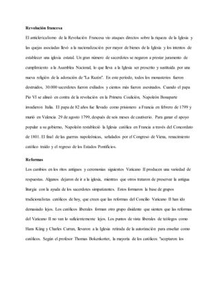 Revolución francesa
El anticlericalismo de la Revolución Francesa vio ataques directos sobre la riqueza de la Iglesia y
las quejas asociadas llevó a la nacionalización por mayor de bienes de la Iglesia y los intentos de
establecer una iglesia estatal. Un gran número de sacerdotes se negaron a prestar juramento de
cumplimiento a la Asamblea Nacional, lo que lleva a la Iglesia ser proscrito y sustituida por una
nueva religión de la adoración de "La Razón". En este período, todos los monasterios fueron
destruidos, 30.000 sacerdotes fueron exiliados y cientos más fueron asesinados. Cuando el papa
Pío VI se alineó en contra de la revolución en la Primera Coalición, Napoleón Bonaparte
invadieron Italia. El papa de 82 años fue llevado como prisionero a Francia en febrero de 1799 y
murió en Valencia 29 de agosto 1799, después de seis meses de cautiverio. Para ganar el apoyo
popular a su gobierno, Napoleón restableció la Iglesia católica en Francia a través del Concordato
de 1801. El final de las guerras napoleónicas, señalados por el Congreso de Viena, renacimiento
católico traído y el regreso de los Estados Pontificios.
Reformas
Los cambios en los ritos antiguos y ceremonias siguientes Vaticano II producen una variedad de
respuestas. Algunos dejaron de ir a la iglesia, mientras que otros trataron de preservar la antigua
liturgia con la ayuda de los sacerdotes simpatizantes. Estos formaron la base de grupos
tradicionalistas católicos de hoy, que creen que las reformas del Concilio Vaticano II han ido
demasiado lejos. Los católicos liberales forman otro grupo disidente que sienten que las reformas
del Vaticano II no van lo suficientemente lejos. Los puntos de vista liberales de teólogos como
Hans Küng y Charles Curran, llevaron a la Iglesia retirada de la autorización para enseñar como
católicos. Según el profesor Thomas Bokenkotter, la mayoría de los católicos "aceptaron los
 