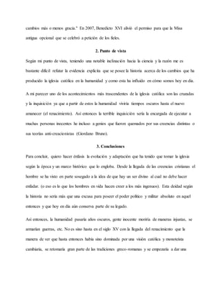 cambios más o menos gracia." En 2007, Benedicto XVI alivió el permiso para que la Misa
antigua opcional que se celebró a petición de los fieles.
2. Punto de vista
Según mi punto de vista, teniendo una notable inclinación hacia la ciencia y la razón me es
bastante difícil refutar la evidencia explicita que se posee la historia acerca de los cambios que ha
producido la iglesia católica en la humanidad y como esta ha influido en cómo somos hoy en día.
A mi parecer uno de los acontecimientos más trascendentes de la iglesia católica son las cruzadas
y la inquisición ya que a partir de estos la humanidad viviría tiempos oscuros hasta el nuevo
amanecer (el renacimiento). Así entonces la terrible inquisición sería la encargada de ejecutar a
muchas personas inocentes he incluso a genios que fueron quemados por sus creencias distintas o
sus teorías anti-creacionistas (Giordano Bruno).
3. Conclusiones
Para concluir, quiero hacer énfasis la evolución y adaptación que ha tenido que tomar la iglesia
según la época y un marco histórico que lo engloba. Desde la llegada de las creencias cristianas el
hombre se ha visto en parte sosegado a la idea de que hay un ser divino al cual no debe hacer
enfadar. (o eso es lo que los hombres en vida hacen creer a los más ingenuos). Esta deidad según
la historia no sería más que una excusa para poseer el poder político y militar absoluto en aquel
entonces y que hoy en día aún conserva parte de su legado.
Así entonces, la humanidad pasaría años oscuros, gente inocente moriría de maneras injustas, se
armarían guerras, etc. No es sino hasta en el siglo XV con la llegada del renacimiento que la
manera de ver que hasta entonces había sino dominada por una visión católica y monoteísta
cambiaria, se retomaría gran parte de las tradiciones greco-romanas y se empezaría a dar una
 