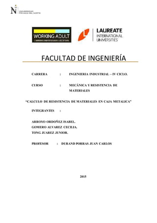 [1]
FACULTAD DE INGENIERÍA
CARRERA : INGENIERIA INDUSTRIAL – IV CICLO.
CURSO : MECÁNICA Y RESISTENCIA DE
MATERIALES
“CALCULO DE RESISTENCIA DE MATERIALES EN CAJA METALICA”
INTEGRANTES :
ARROYO ORDOÑEZ ISABEL.
GOMERO ALVAREZ CECILIA.
TONG JUAREZ JUNIOR.
PROFESOR : DURAND PORRAS JUAN CARLOS
2015
 