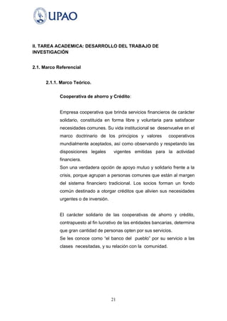 II. TAREA ACADEMICA: DESARROLLO DEL TRABAJO DE
INVESTIGACIÓN


2.1. Marco Referencial


      2.1.1. Marco Teórico.


            Cooperativa de ahorro y Crédito:


            Empresa cooperativa que brinda servicios financieros de carácter
            solidario, constituida en forma libre y voluntaria para satisfacer
            necesidades comunes. Su vida institucional se desenvuelve en el
            marco doctrinario de los principios y valores         cooperativos
            mundialmente aceptados, así como observando y respetando las
            disposiciones legales       vigentes emitidas para la actividad
            financiera.
            Son una verdadera opción de apoyo mutuo y solidario frente a la
            crisis, porque agrupan a personas comunes que están al margen
            del sistema financiero tradicional. Los socios forman un fondo
            común destinado a otorgar créditos que alivien sus necesidades
            urgentes o de inversión.


            El carácter solidario de las cooperativas de ahorro y crédito,
            contrapuesto al fin lucrativo de las entidades bancarias, determina
            que gran cantidad de personas opten por sus servicios.
            Se les conoce como “el banco del pueblo” por su servicio a las
            clases necesitadas, y su relación con la comunidad.




                                       21
 