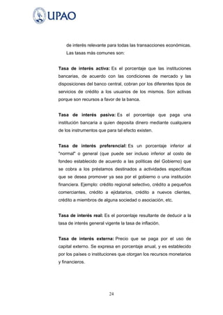 de interés relevante para todas las transacciones económicas.
    Las tasas más comunes son:


Tasa de interés activa: Es el porcentaje que las instituciones
bancarias, de acuerdo con las condiciones de mercado y las
disposiciones del banco central, cobran por los diferentes tipos de
servicios de crédito a los usuarios de los mismos. Son activas
porque son recursos a favor de la banca.


Tasa de interés pasiva: Es el porcentaje que paga una
institución bancaria a quien deposita dinero mediante cualquiera
de los instrumentos que para tal efecto existen.


Tasa de interés preferencial: Es un porcentaje inferior al
"normal" o general (que puede ser incluso inferior al costo de
fondeo establecido de acuerdo a las políticas del Gobierno) que
se cobra a los préstamos destinados a actividades específicas
que se desea promover ya sea por el gobierno o una institución
financiera. Ejemplo: crédito regional selectivo, crédito a pequeños
comerciantes, crédito a ejidatarios, crédito a nuevos clientes,
crédito a miembros de alguna sociedad o asociación, etc.


Tasa de interés real: Es el porcentaje resultante de deducir a la
tasa de interés general vigente la tasa de inflación.


Tasa de interés externa: Precio que se paga por el uso de
capital externo. Se expresa en porcentaje anual, y es establecido
por los países o instituciones que otorgan los recursos monetarios
y financieros.




                          24
 