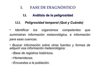 I. FASE DE DIAGNÓSTICO
I.I.I.I. Análisis de la peligrosidadAnálisis de la peligrosidad
I.I.I.I.I.I. Peligrosidad temporal (Qué y Cuándo)
• Identificar los organismos competentes que
suministran información meteorológica, e información
para esas cuencas.
• Buscar información sobre otras fuentes y formas de
adquirir esa información meteorológica:
–Base de registros históricos.
–Hemerotecas.
–Encuestas a la población.
 