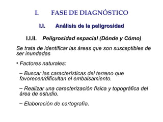 I. FASE DE DIAGNÓSTICO
I.I.I.I. Análisis de la peligrosidadAnálisis de la peligrosidad
I.I.II.I.I.II. Peligrosidad espacial (Dónde y Cómo)
Se trata de identificar las áreas que son susceptibles de
ser inundadas
• Factores naturales:
– Buscar las características del terreno que
favorecen/dificultan el embalsamiento.
– Realizar una caracterización física y topográfica del
área de estudio.
– Elaboración de cartografía.
 