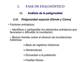 I. FASE DE DIAGNÓSTICO
I.I.I.I. Análisis de la peligrosidadAnálisis de la peligrosidad
I.I.II.I.I.II. Peligrosidad espacial (Dónde y Cómo)
• Factores antrópicos:
– Identificar y cartografiar los elementos antrópicos que
favorecen o dificultan la inundación.
– Buscar fuentes sobre el alcance de inundaciones
históricas:
» Base de registros históricos.
» Hemerotecas.
» Encuestas a la población.
» Huellas físicas.
 