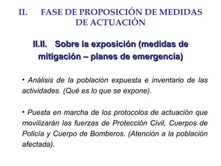II. FASE DE PROPOSICIÓN DE MEDIDAS
DE ACTUACIÓN
II.II.II.II. Sobre la exposición (medidas deSobre la exposición (medidas de
mitigación – planes de emergencia)mitigación – planes de emergencia)
• Análisis de la población expuesta e inventario de las
actividades. (Qué es lo que se expone).
• Puesta en marcha de los protocolos de actuación que
movilizarán las fuerzas de Protección Civil, Cuerpos de
Policía y Cuerpo de Bomberos. (Atención a la población
afectada).
 
