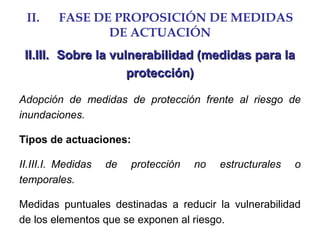 II. FASE DE PROPOSICIÓN DE MEDIDAS
DE ACTUACIÓN
II.III.II.III. Sobre la vulnerabilidad (medidas para laSobre la vulnerabilidad (medidas para la
protección)protección)
Adopción de medidas de protección frente al riesgo de
inundaciones.
Tipos de actuaciones:
II.III.I. Medidas de protección no estructurales o
temporales.
Medidas puntuales destinadas a reducir la vulnerabilidad
de los elementos que se exponen al riesgo.
 