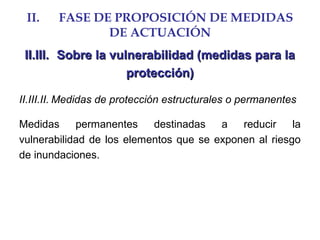 II. FASE DE PROPOSICIÓN DE MEDIDAS
DE ACTUACIÓN
II.III.II.III. Sobre la vulnerabilidad (medidas para laSobre la vulnerabilidad (medidas para la
protección)protección)
II.III.II. Medidas de protección estructurales o permanentes
Medidas permanentes destinadas a reducir la
vulnerabilidad de los elementos que se exponen al riesgo
de inundaciones.
 