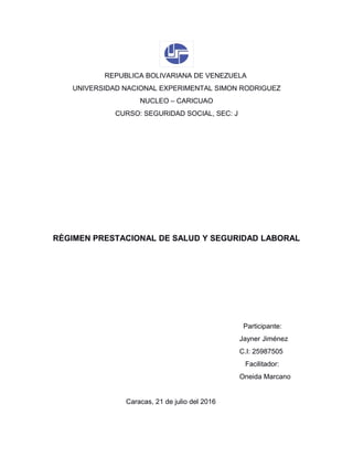 REPUBLICA BOLIVARIANA DE VENEZUELA
UNIVERSIDAD NACIONAL EXPERIMENTAL SIMON RODRIGUEZ
NUCLEO – CARICUAO
CURSO: SEGURIDAD SOCIAL, SEC: J
RÈGIMEN PRESTACIONAL DE SALUD Y SEGURIDAD LABORAL
Participante:
Jayner Jiménez
C.I: 25987505
Facilitador:
Oneida Marcano
Caracas, 21 de julio del 2016
 