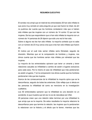 RESUMEN EJECUTIVO
El sondeo nos arrojó que en total de los entrevistados 26 han sido infieles lo
que pone muy cerrado en esta pregunta ya que casi fueron la mitad, de ahí
no pudimos dar cuenta que los hombres contestaron más que si habían
sido infieles que las mujeres con un número de 14 contra 12 que son las
mujeres. De los que respondieron que si han sido infieles la mayoría con un
número de 14 personas de 26 dijeron que solo una vez lo han sido.
Sobre si alguna vez les han sido infieles la mayoría contesto que no sabe
con un número de 23 muy cerca a los que si les han sido infieles que fueron
20.
El motivo por el cuál más serían infieles sería Ebriedad, seguido de
diversión. Mientras que en la comparación de hombres y mujeres, nos
dimos cuenta que los hombres serían más infieles por ebriedad que las
mujeres.
La mayoría de los entrevistados opinaron que tener un amante y tener
relaciones casuales es infidelidad a cambio de asistir a lugares exclusivos
para cada sexo. Por lo mismo el caso de infidelidad que más perdonarían
es asistir a lugares. Y en la comparación nos dimos cuenta que los hombres
perdonarían más que las mujeres.
Acerca de las consecuencias de la infidelidad la mayoría opina que es la
desconfianza, seguido de todas las anteriores. Esto refleja que sí afecta en
las personas la infidelidad tal como se menciona en la investigación
cualitativa.
Los 50 entrevistados opinaron que la infidelidad es una decisión no un
accidente, lo que muestra que tal vez no es de naturaleza ser infiel.
29 personas creen que una relación debe terminar por una infidelidad lo
que arroja que es la mayoría. De estos resultados la mayoría relaciono la
desconfianza para que termine la relación, las mujeres que lo perdonarían
lo relacionan con la historia y el afecto que le tienen, mientras que los
 